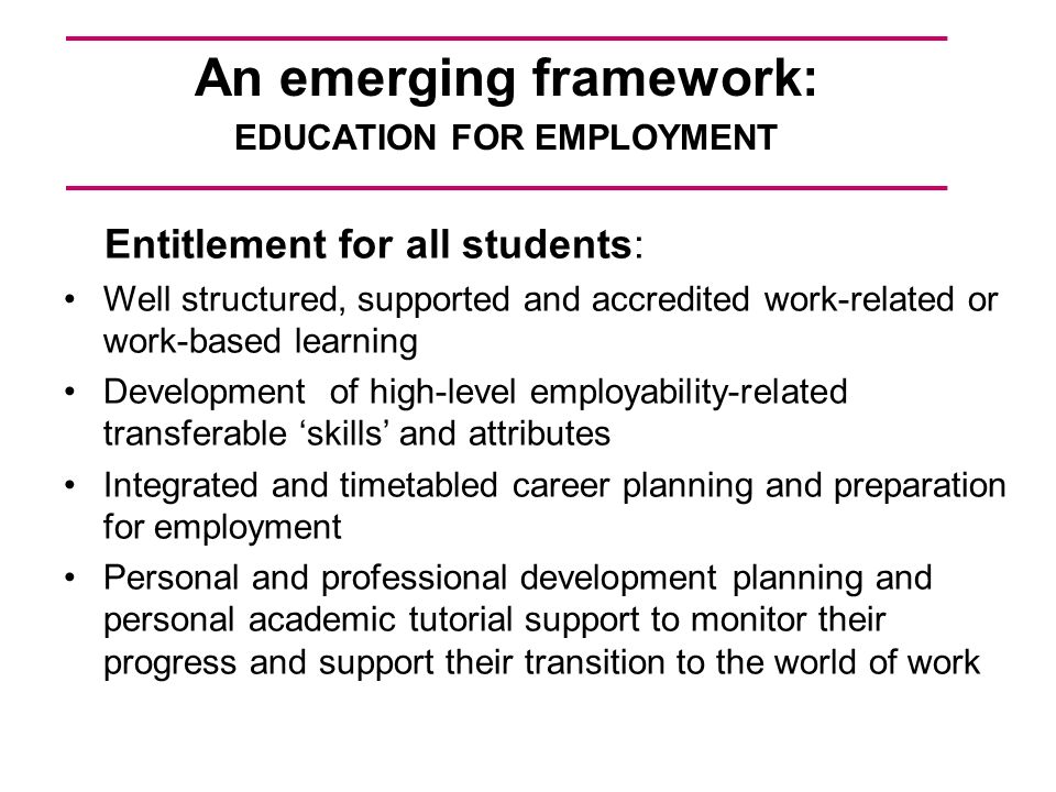 An emerging framework: EDUCATION FOR EMPLOYMENT Entitlement for all students: Well structured, supported and accredited work-related or work-based learning Development of high-level employability-related transferable skills and attributes Integrated and timetabled career planning and preparation for employment Personal and professional development planning and personal academic tutorial support to monitor their progress and support their transition to the world of work