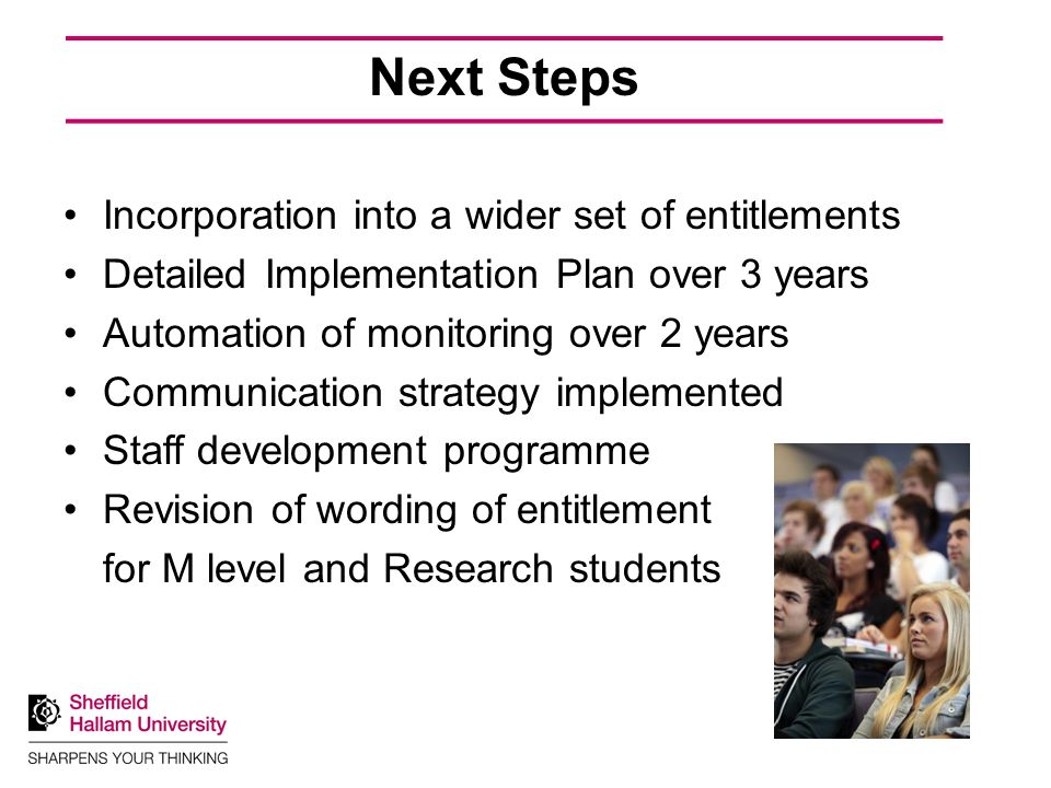Next Steps Incorporation into a wider set of entitlements Detailed Implementation Plan over 3 years Automation of monitoring over 2 years Communication strategy implemented Staff development programme Revision of wording of entitlement for M level and Research students