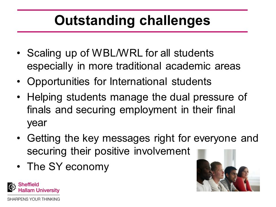 Outstanding challenges Scaling up of WBL/WRL for all students especially in more traditional academic areas Opportunities for International students Helping students manage the dual pressure of finals and securing employment in their final year Getting the key messages right for everyone and securing their positive involvement The SY economy