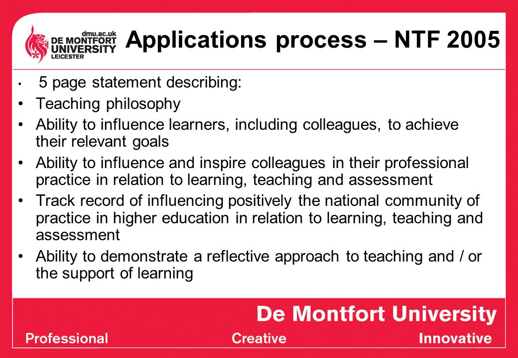 Applications process – NTF page statement describing: Teaching philosophy Ability to influence learners, including colleagues, to achieve their relevant goals Ability to influence and inspire colleagues in their professional practice in relation to learning, teaching and assessment Track record of influencing positively the national community of practice in higher education in relation to learning, teaching and assessment Ability to demonstrate a reflective approach to teaching and / or the support of learning