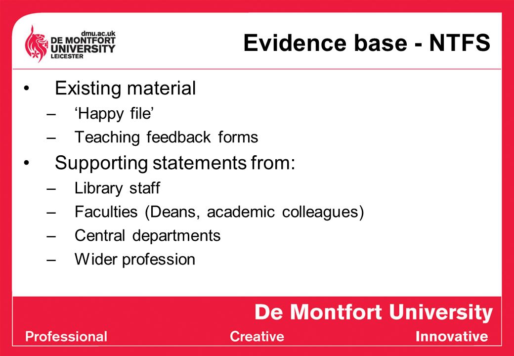 Evidence base - NTFS Existing material –Happy file –Teaching feedback forms Supporting statements from: –Library staff –Faculties (Deans, academic colleagues) –Central departments –Wider profession