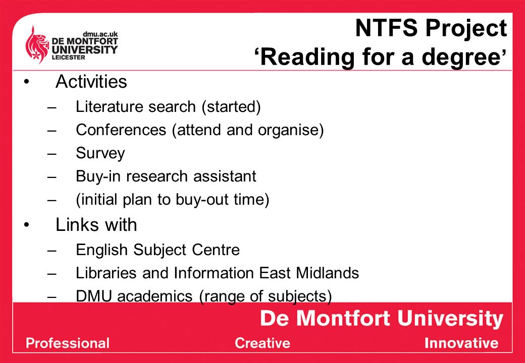 NTFS Project Reading for a degree Activities –Literature search (started) –Conferences (attend and organise) –Survey –Buy-in research assistant –(initial plan to buy-out time) Links with –English Subject Centre –Libraries and Information East Midlands –DMU academics (range of subjects)