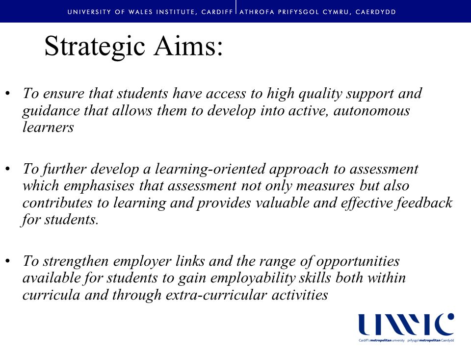 Strategic Aims: To ensure that students have access to high quality support and guidance that allows them to develop into active, autonomous learners To further develop a learning-oriented approach to assessment which emphasises that assessment not only measures but also contributes to learning and provides valuable and effective feedback for students.