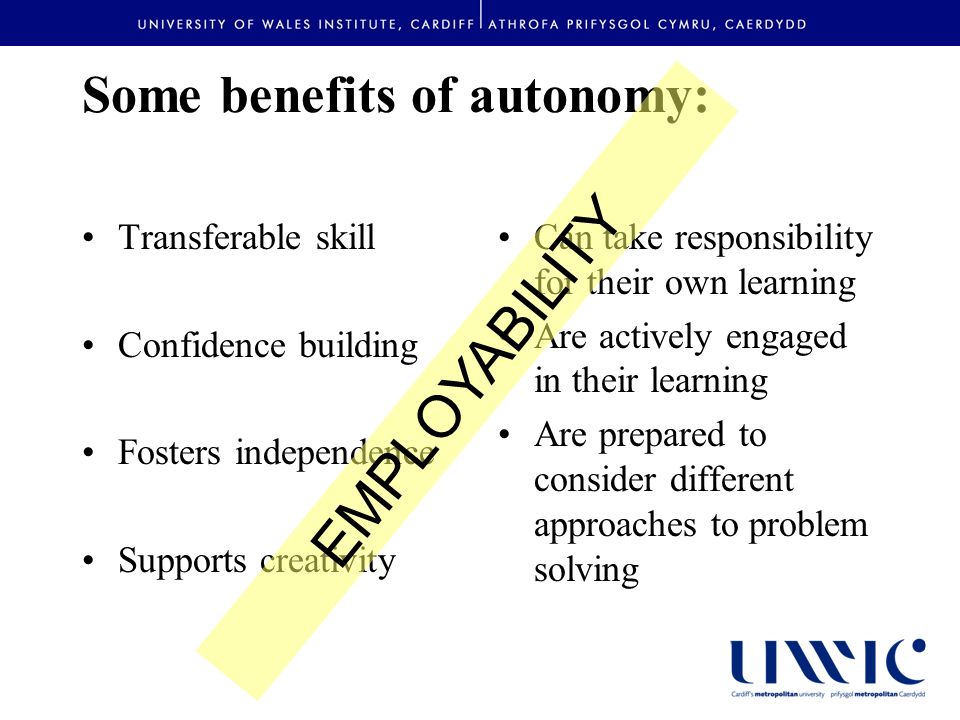 Some benefits of autonomy: Transferable skill Confidence building Fosters independence Supports creativity Can take responsibility for their own learning Are actively engaged in their learning Are prepared to consider different approaches to problem solving EMPLOYABILITY
