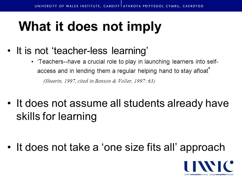 What it does not imply It is not teacher-less learning Teachers--have a crucial role to play in launching learners into self- access and in lending them a regular helping hand to stay afloat (Sheerin, 1997, cited in Benson & Voller, 1997: 63) It does not assume all students already have skills for learning It does not take a one size fits all approach