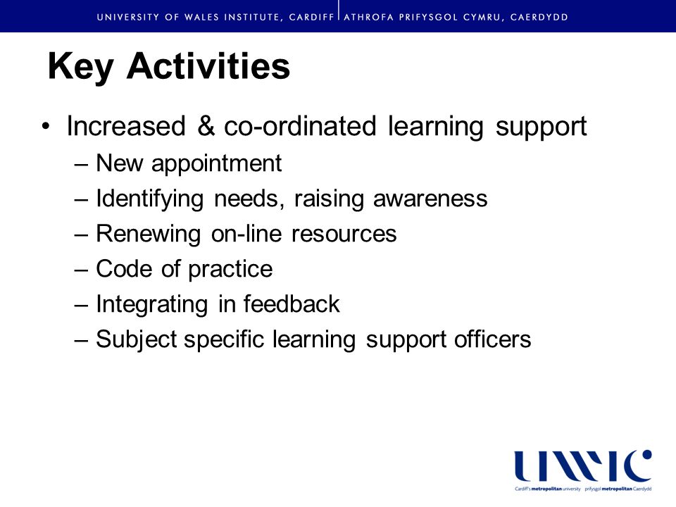 Key Activities Increased & co-ordinated learning support –New appointment –Identifying needs, raising awareness –Renewing on-line resources –Code of practice –Integrating in feedback –Subject specific learning support officers