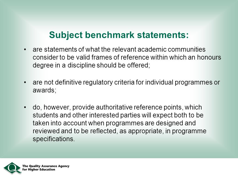 Subject benchmark statements: are statements of what the relevant academic communities consider to be valid frames of reference within which an honours degree in a discipline should be offered; are not definitive regulatory criteria for individual programmes or awards; do, however, provide authoritative reference points, which students and other interested parties will expect both to be taken into account when programmes are designed and reviewed and to be reflected, as appropriate, in programme specifications.
