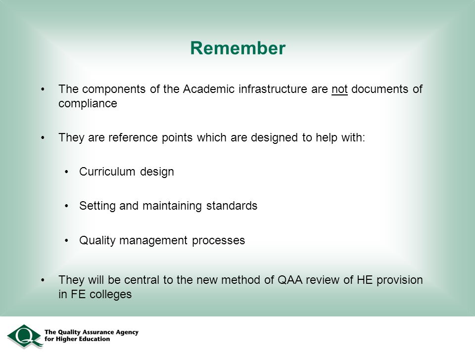 Remember The components of the Academic infrastructure are not documents of compliance They are reference points which are designed to help with: Curriculum design Setting and maintaining standards Quality management processes They will be central to the new method of QAA review of HE provision in FE colleges