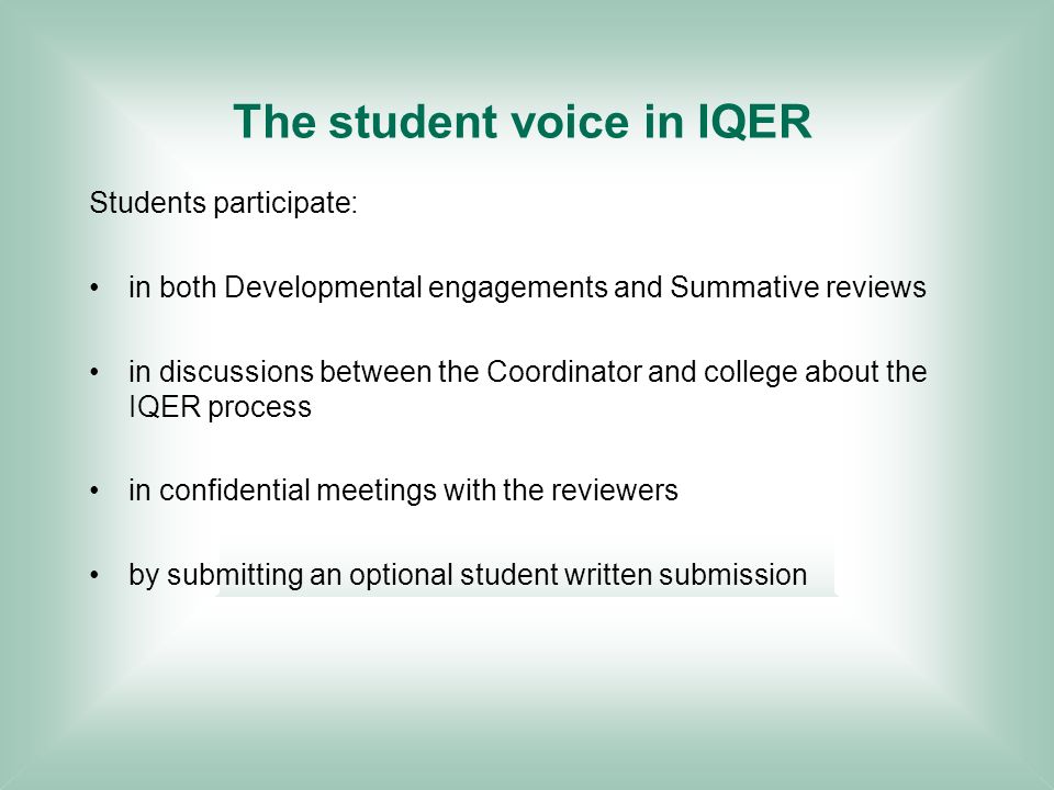 The student voice in IQER Students participate: in both Developmental engagements and Summative reviews in discussions between the Coordinator and college about the IQER process in confidential meetings with the reviewers by submitting an optional student written submission