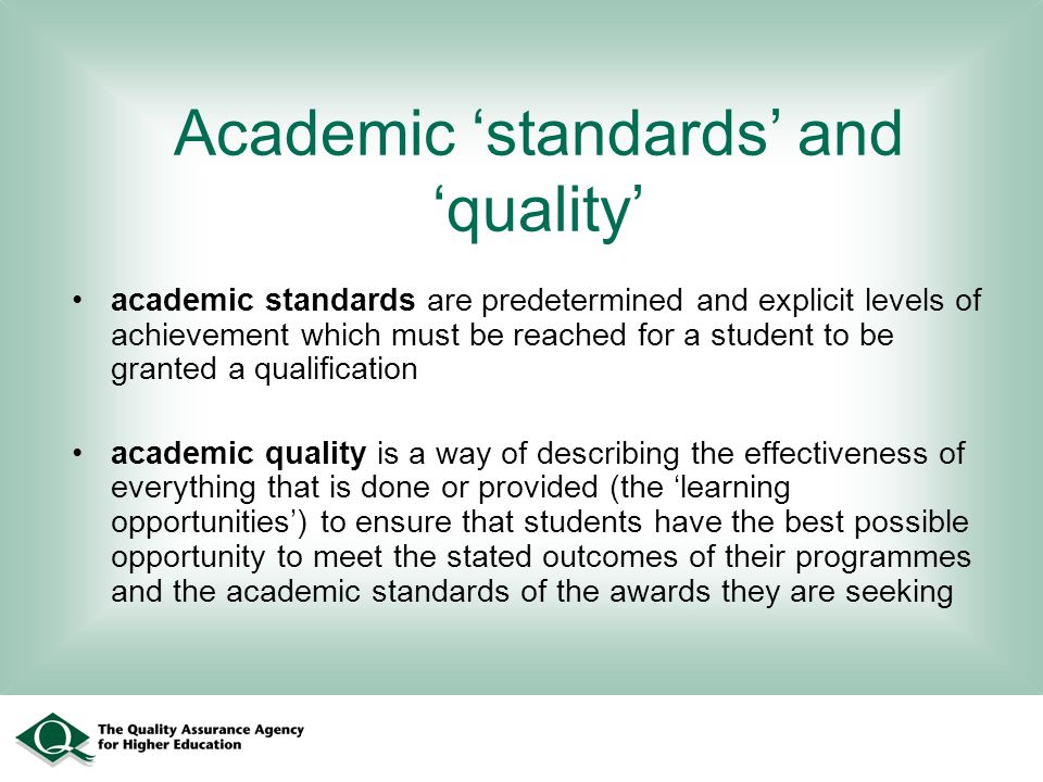 Academic standards and quality academic standards are predetermined and explicit levels of achievement which must be reached for a student to be granted a qualification academic quality is a way of describing the effectiveness of everything that is done or provided (the learning opportunities) to ensure that students have the best possible opportunity to meet the stated outcomes of their programmes and the academic standards of the awards they are seeking