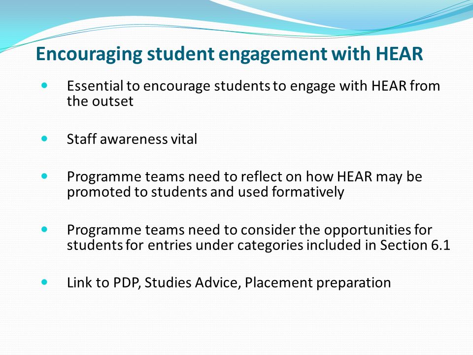 Encouraging student engagement with HEAR Essential to encourage students to engage with HEAR from the outset Staff awareness vital Programme teams need to reflect on how HEAR may be promoted to students and used formatively Programme teams need to consider the opportunities for students for entries under categories included in Section 6.1 Link to PDP, Studies Advice, Placement preparation