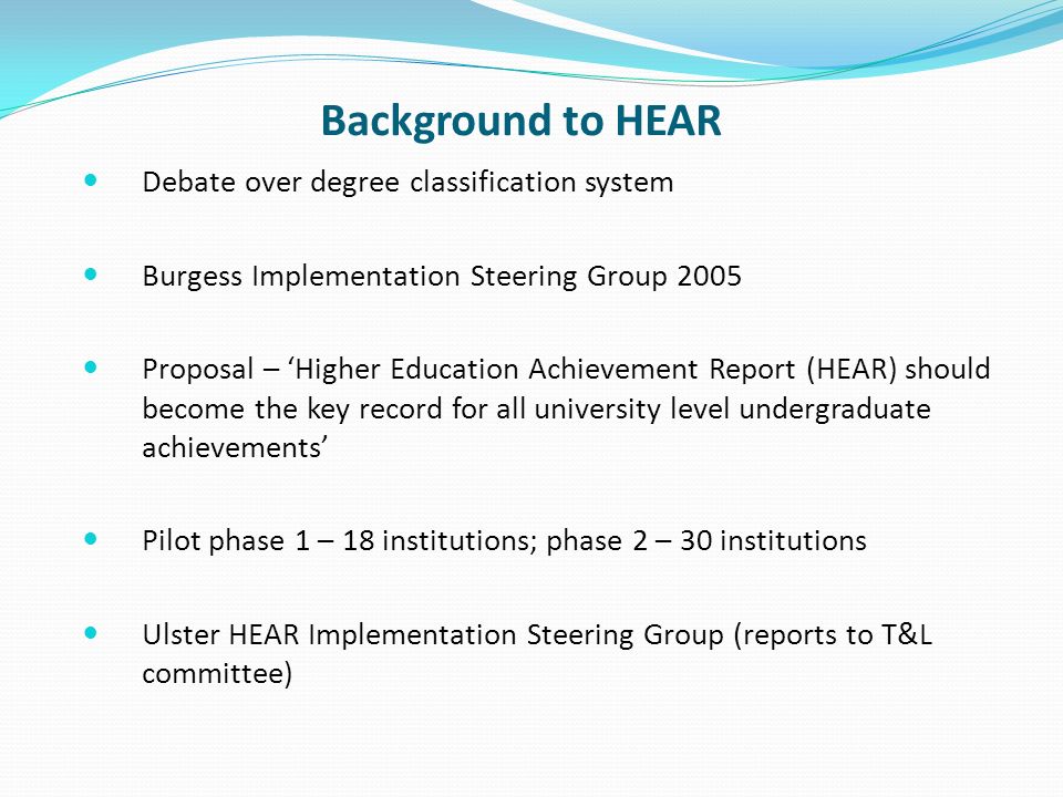 Background to HEAR Debate over degree classification system Burgess Implementation Steering Group 2005 Proposal – Higher Education Achievement Report (HEAR) should become the key record for all university level undergraduate achievements Pilot phase 1 – 18 institutions; phase 2 – 30 institutions Ulster HEAR Implementation Steering Group (reports to T&L committee)