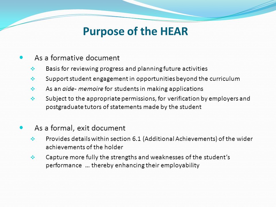 Purpose of the HEAR As a formative document Basis for reviewing progress and planning future activities Support student engagement in opportunities beyond the curriculum As an aide- memoire for students in making applications Subject to the appropriate permissions, for verification by employers and postgraduate tutors of statements made by the student As a formal, exit document Provides details within section 6.1 (Additional Achievements) of the wider achievements of the holder Capture more fully the strengths and weaknesses of the students performance … thereby enhancing their employability