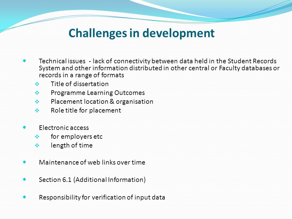 Challenges in development Technical issues - lack of connectivity between data held in the Student Records System and other information distributed in other central or Faculty databases or records in a range of formats Title of dissertation Programme Learning Outcomes Placement location & organisation Role title for placement Electronic access for employers etc length of time Maintenance of web links over time Section 6.1 (Additional Information) Responsibility for verification of input data