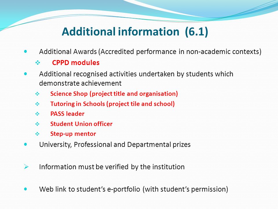 Additional information (6.1) Additional Awards (Accredited performance in non-academic contexts) CPPD modules Additional recognised activities undertaken by students which demonstrate achievement Science Shop (project title and organisation) Tutoring in Schools (project tile and school) PASS leader Student Union officer Step-up mentor University, Professional and Departmental prizes Information must be verified by the institution Web link to students e-portfolio (with students permission)