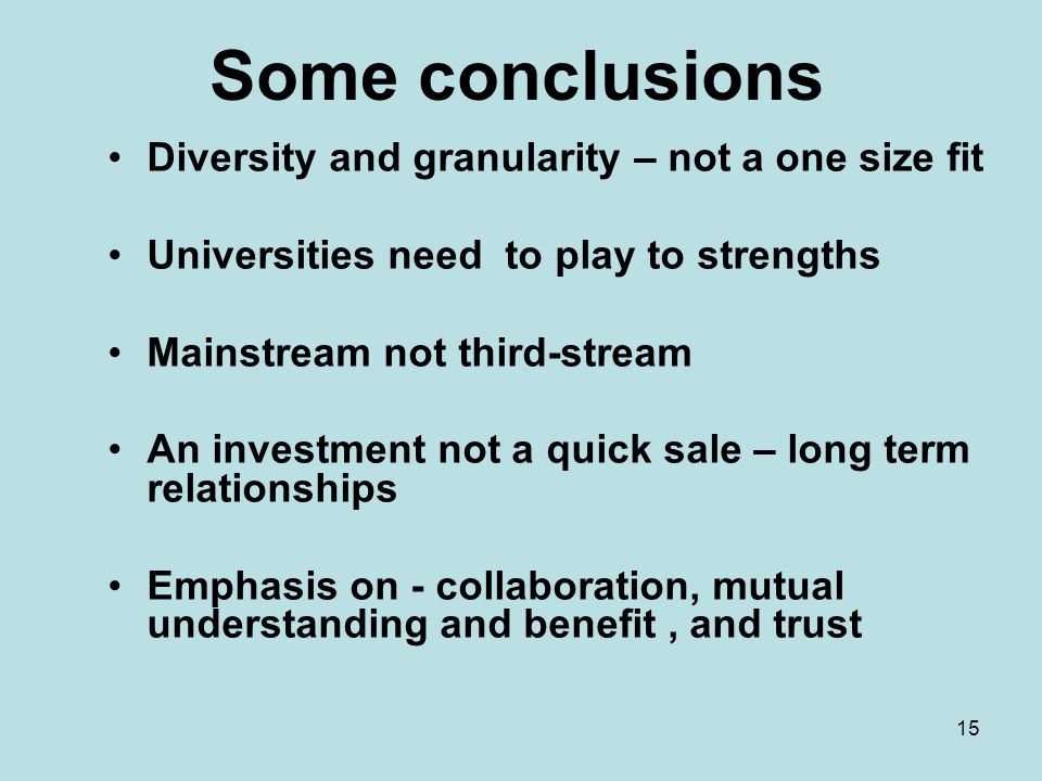 15 Some conclusions Diversity and granularity – not a one size fit Universities need to play to strengths Mainstream not third-stream An investment not a quick sale – long term relationships Emphasis on - collaboration, mutual understanding and benefit, and trust