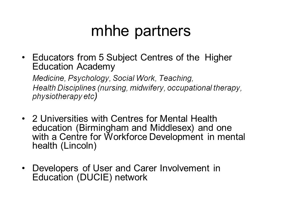 mhhe partners Educators from 5 Subject Centres of the Higher Education Academy Medicine, Psychology, Social Work, Teaching, Health Disciplines (nursing, midwifery, occupational therapy, physiotherapy etc ) 2 Universities with Centres for Mental Health education (Birmingham and Middlesex) and one with a Centre for Workforce Development in mental health (Lincoln) Developers of User and Carer Involvement in Education (DUCIE) network