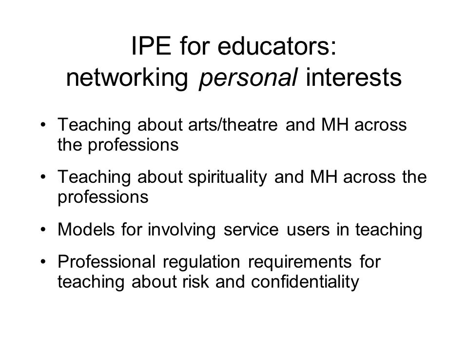 IPE for educators: networking personal interests Teaching about arts/theatre and MH across the professions Teaching about spirituality and MH across the professions Models for involving service users in teaching Professional regulation requirements for teaching about risk and confidentiality