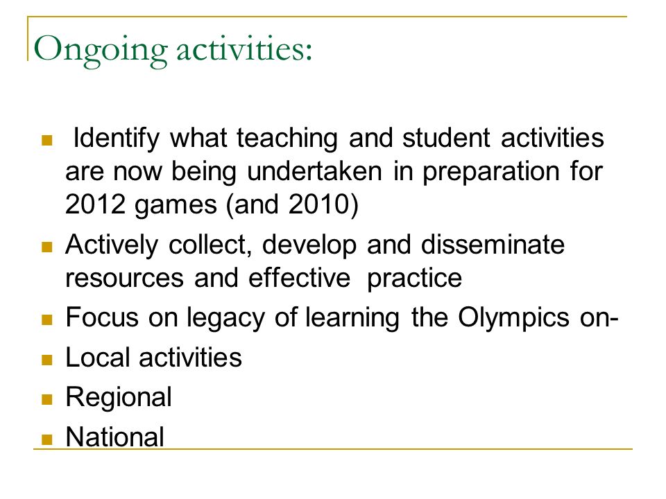 Ongoing activities: Identify what teaching and student activities are now being undertaken in preparation for 2012 games (and 2010) Actively collect, develop and disseminate resources and effective practice Focus on legacy of learning the Olympics on- Local activities Regional National