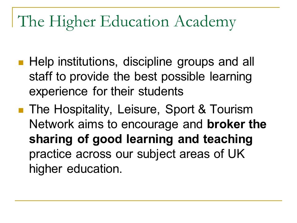 The Higher Education Academy Help institutions, discipline groups and all staff to provide the best possible learning experience for their students The Hospitality, Leisure, Sport & Tourism Network aims to encourage and broker the sharing of good learning and teaching practice across our subject areas of UK higher education.