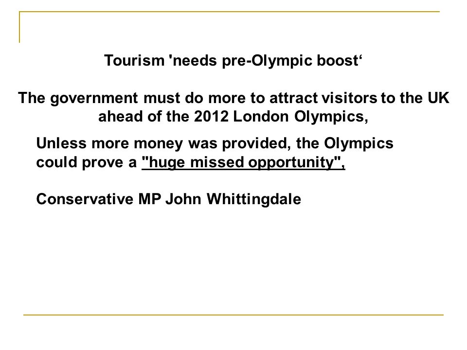 Tourism needs pre-Olympic boost The government must do more to attract visitors to the UK ahead of the 2012 London Olympics, Unless more money was provided, the Olympics could prove a huge missed opportunity , Conservative MP John Whittingdale