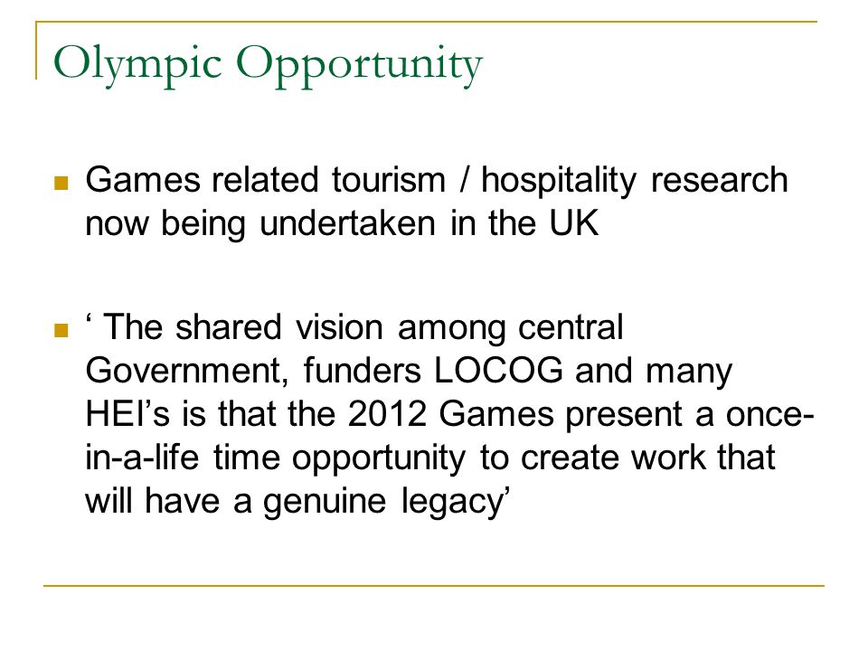 Games related tourism / hospitality research now being undertaken in the UK The shared vision among central Government, funders LOCOG and many HEIs is that the 2012 Games present a once- in-a-life time opportunity to create work that will have a genuine legacy Olympic Opportunity