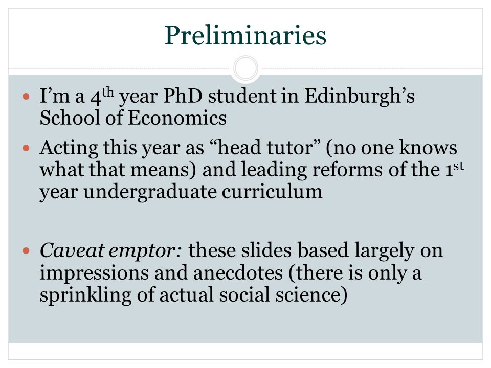 Preliminaries Im a 4 th year PhD student in Edinburghs School of Economics Acting this year as head tutor (no one knows what that means) and leading reforms of the 1 st year undergraduate curriculum Caveat emptor: these slides based largely on impressions and anecdotes (there is only a sprinkling of actual social science)