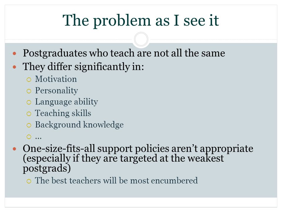 The problem as I see it Postgraduates who teach are not all the same They differ significantly in: Motivation Personality Language ability Teaching skills Background knowledge … One-size-fits-all support policies arent appropriate (especially if they are targeted at the weakest postgrads) The best teachers will be most encumbered