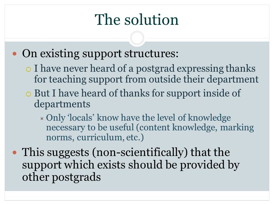The solution On existing support structures: I have never heard of a postgrad expressing thanks for teaching support from outside their department But I have heard of thanks for support inside of departments Only locals know have the level of knowledge necessary to be useful (content knowledge, marking norms, curriculum, etc.) This suggests (non-scientifically) that the support which exists should be provided by other postgrads