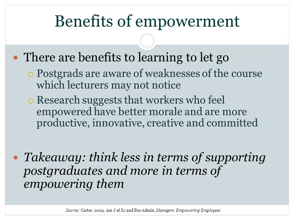 Benefits of empowerment There are benefits to learning to let go Postgrads are aware of weaknesses of the course which lecturers may not notice Research suggests that workers who feel empowered have better morale and are more productive, innovative, creative and committed Takeaway: think less in terms of supporting postgraduates and more in terms of empowering them Source: Carter, 2009, Am J of Ec and Bus Admin, Managers Empowering Employees