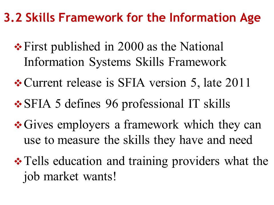 3.2 Skills Framework for the Information Age First published in 2000 as the National Information Systems Skills Framework Current release is SFIA version 5, late 2011 SFIA 5 defines 96 professional IT skills Gives employers a framework which they can use to measure the skills they have and need Tells education and training providers what the job market wants!
