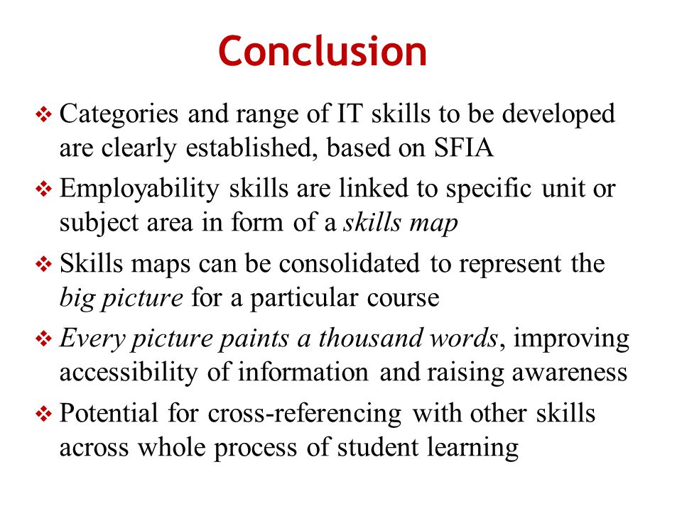 Conclusion Categories and range of IT skills to be developed are clearly established, based on SFIA Employability skills are linked to specific unit or subject area in form of a skills map Skills maps can be consolidated to represent the big picture for a particular course Every picture paints a thousand words, improving accessibility of information and raising awareness Potential for cross-referencing with other skills across whole process of student learning