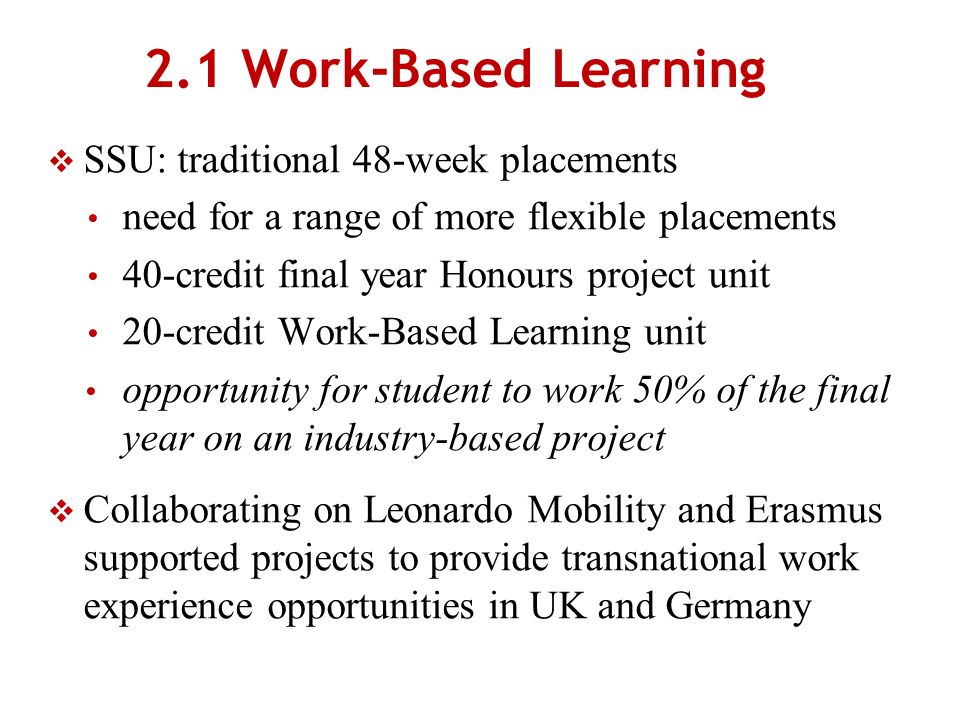 2.1 Work-Based Learning SSU: traditional 48-week placements need for a range of more flexible placements 40-credit final year Honours project unit 20-credit Work-Based Learning unit opportunity for student to work 50% of the final year on an industry-based project Collaborating on Leonardo Mobility and Erasmus supported projects to provide transnational work experience opportunities in UK and Germany