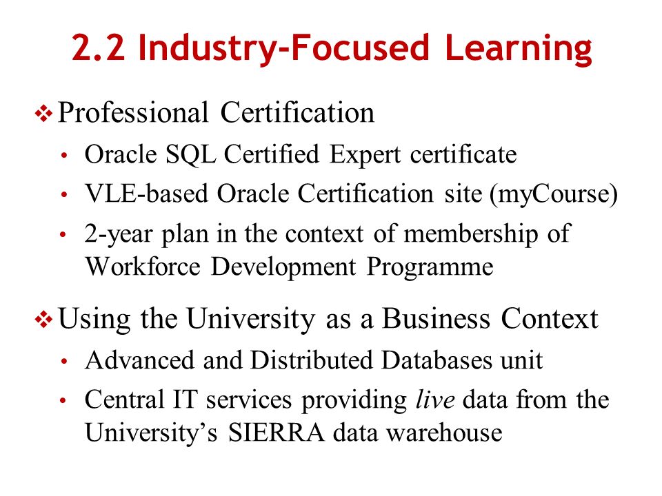 2.2 Industry-Focused Learning Professional Certification Oracle SQL Certified Expert certificate VLE-based Oracle Certification site (myCourse) 2-year plan in the context of membership of Workforce Development Programme Using the University as a Business Context Advanced and Distributed Databases unit Central IT services providing live data from the Universitys SIERRA data warehouse