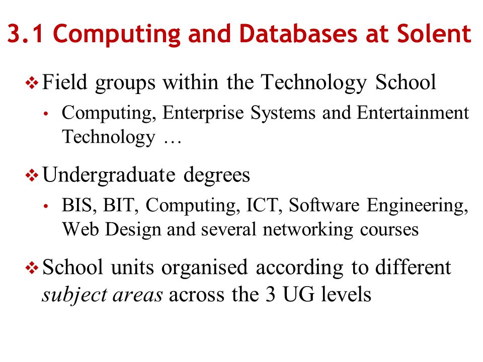 3.1 Computing and Databases at Solent Field groups within the Technology School Computing, Enterprise Systems and Entertainment Technology … Undergraduate degrees BIS, BIT, Computing, ICT, Software Engineering, Web Design and several networking courses School units organised according to different subject areas across the 3 UG levels