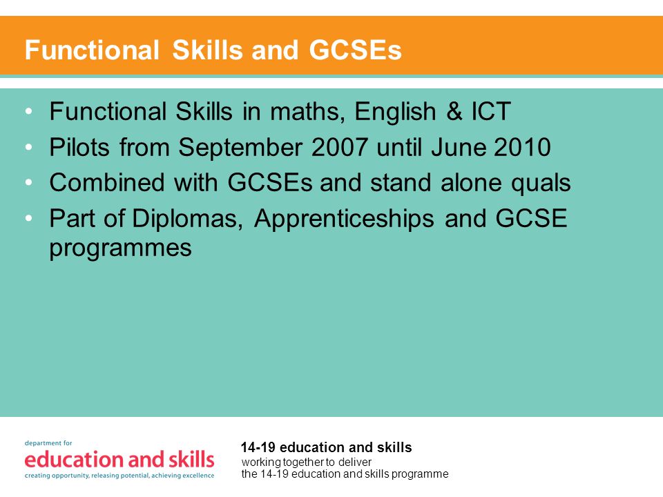 working together to deliver the education and skills programme education and skills Functional Skills and GCSEs Functional Skills in maths, English & ICT Pilots from September 2007 until June 2010 Combined with GCSEs and stand alone quals Part of Diplomas, Apprenticeships and GCSE programmes