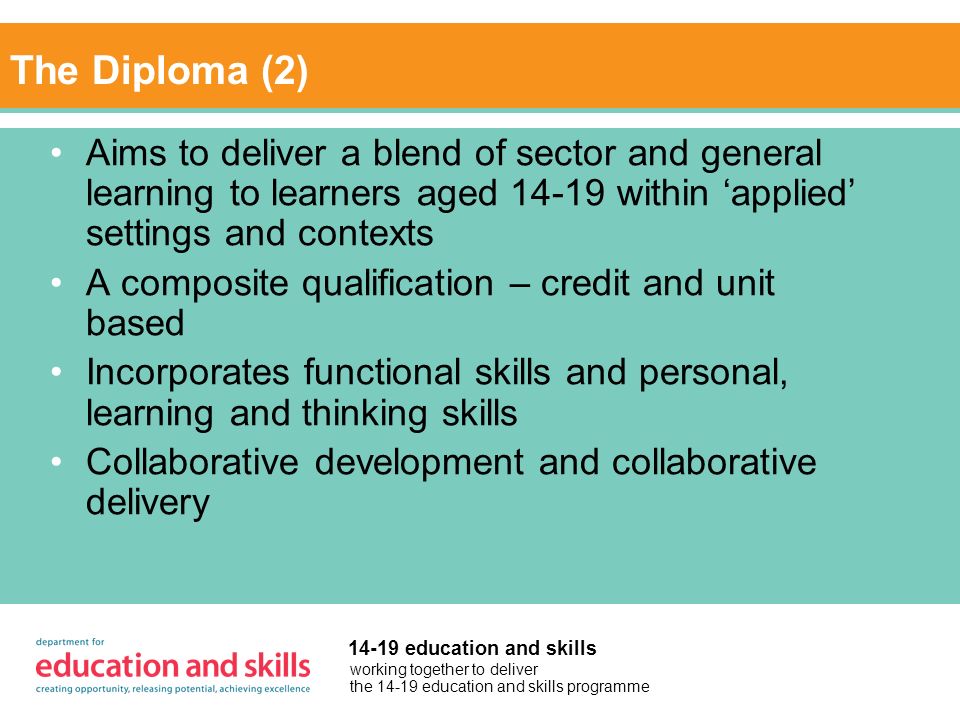working together to deliver the education and skills programme education and skills The Diploma (2) Aims to deliver a blend of sector and general learning to learners aged within applied settings and contexts A composite qualification – credit and unit based Incorporates functional skills and personal, learning and thinking skills Collaborative development and collaborative delivery