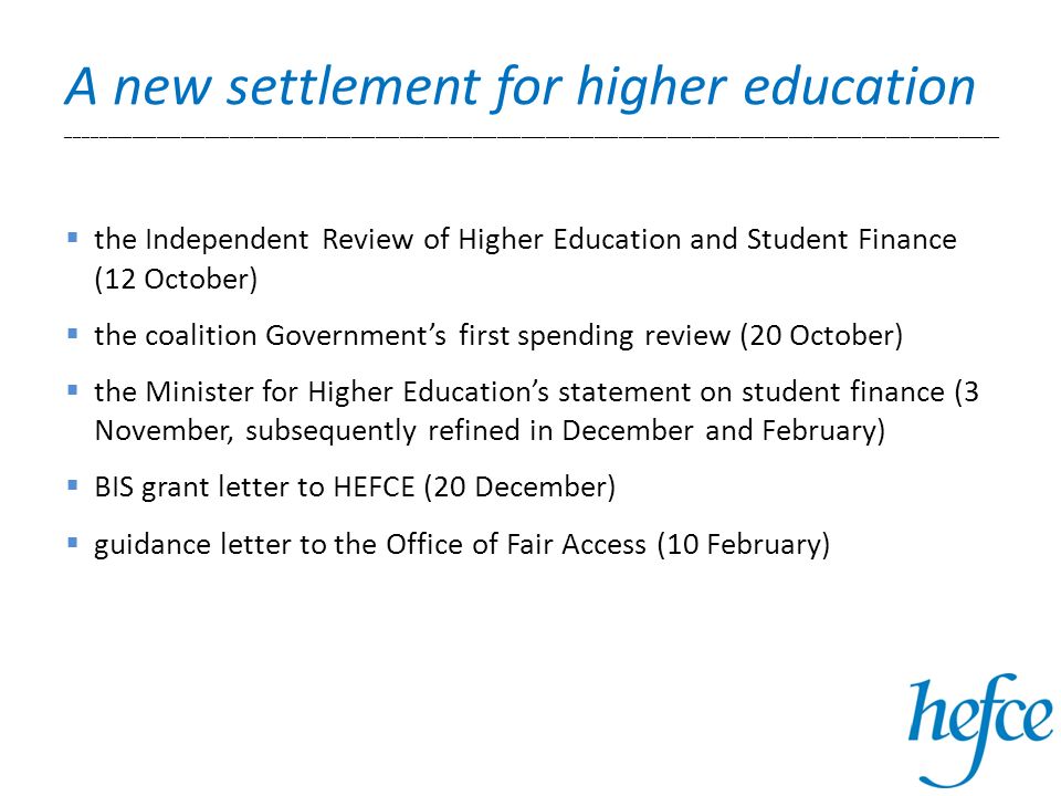 A new settlement for higher education ___________________________________________________________________________________________________________________ the Independent Review of Higher Education and Student Finance (12 October) the coalition Governments first spending review (20 October) the Minister for Higher Educations statement on student finance (3 November, subsequently refined in December and February) BIS grant letter to HEFCE (20 December) guidance letter to the Office of Fair Access (10 February)