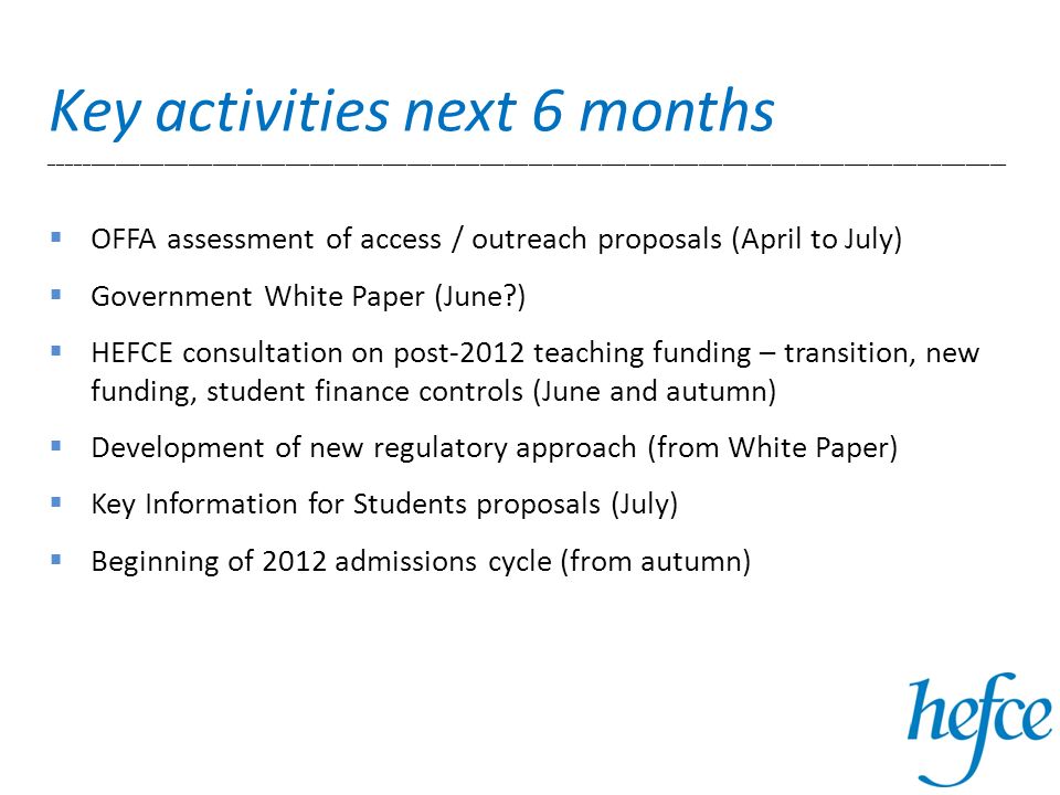 OFFA assessment of access / outreach proposals (April to July) Government White Paper (June ) HEFCE consultation on post-2012 teaching funding – transition, new funding, student finance controls (June and autumn) Development of new regulatory approach (from White Paper) Key Information for Students proposals (July) Beginning of 2012 admissions cycle (from autumn) Key activities next 6 months ______________________________________________________________________________________________________________________