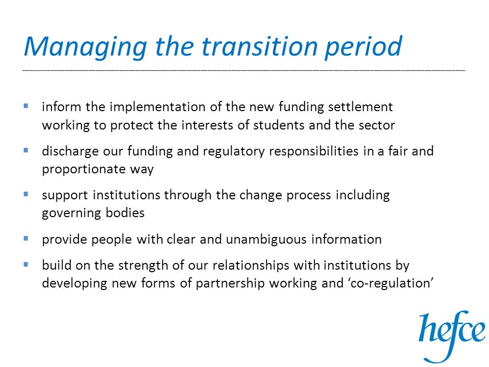 Managing the transition period __________________________________________________________________________________________________________________________________ inform the implementation of the new funding settlement working to protect the interests of students and the sector discharge our funding and regulatory responsibilities in a fair and proportionate way support institutions through the change process including governing bodies provide people with clear and unambiguous information build on the strength of our relationships with institutions by developing new forms of partnership working and co-regulation