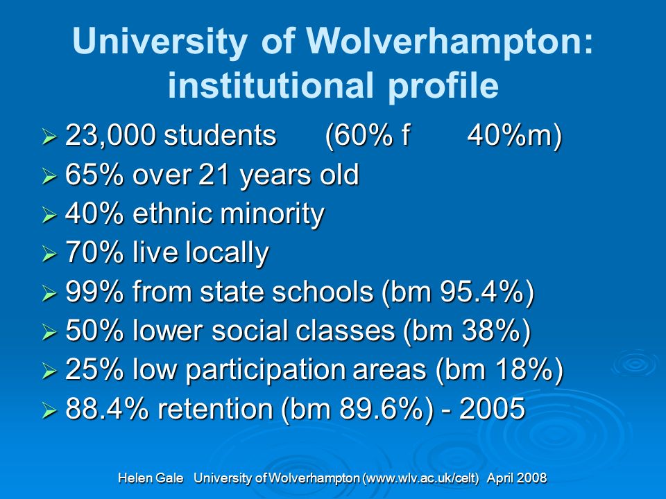 Helen Gale University of Wolverhampton (  April 2008 University of Wolverhampton: institutional profile 23,000 students (60% f 40%m) 23,000 students (60% f 40%m) 65% over 21 years old 65% over 21 years old 40% ethnic minority 40% ethnic minority 70% live locally 70% live locally 99% from state schools (bm 95.4%) 99% from state schools (bm 95.4%) 50% lower social classes (bm 38%) 50% lower social classes (bm 38%) 25% low participation areas (bm 18%) 25% low participation areas (bm 18%) 88.4% retention (bm 89.6%) % retention (bm 89.6%)