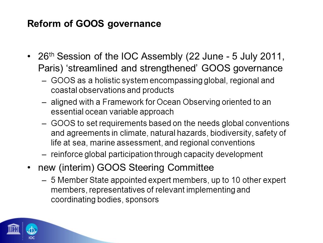 Reform of GOOS governance 26 th Session of the IOC Assembly (22 June - 5 July 2011, Paris) streamlined and strengthened GOOS governance –GOOS as a holistic system encompassing global, regional and coastal observations and products –aligned with a Framework for Ocean Observing oriented to an essential ocean variable approach –GOOS to set requirements based on the needs global conventions and agreements in climate, natural hazards, biodiversity, safety of life at sea, marine assessment, and regional conventions –reinforce global participation through capacity development new (interim) GOOS Steering Committee –5 Member State appointed expert members, up to 10 other expert members, representatives of relevant implementing and coordinating bodies, sponsors