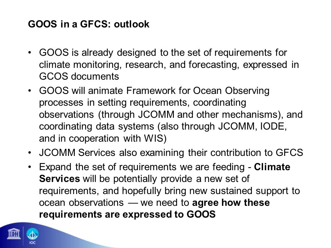 GOOS in a GFCS: outlook GOOS is already designed to the set of requirements for climate monitoring, research, and forecasting, expressed in GCOS documents GOOS will animate Framework for Ocean Observing processes in setting requirements, coordinating observations (through JCOMM and other mechanisms), and coordinating data systems (also through JCOMM, IODE, and in cooperation with WIS) JCOMM Services also examining their contribution to GFCS Expand the set of requirements we are feeding - Climate Services will be potentially provide a new set of requirements, and hopefully bring new sustained support to ocean observations we need to agree how these requirements are expressed to GOOS