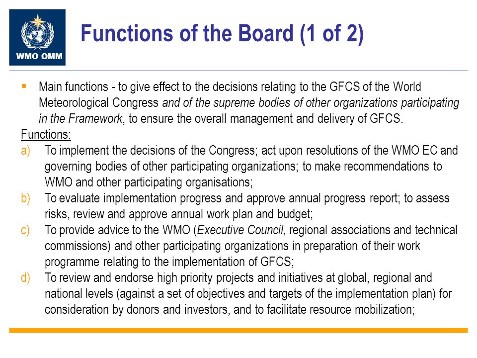 WMO OMM Functions of the Board (1 of 2) Main functions - to give effect to the decisions relating to the GFCS of the World Meteorological Congress and of the supreme bodies of other organizations participating in the Framework, to ensure the overall management and delivery of GFCS.