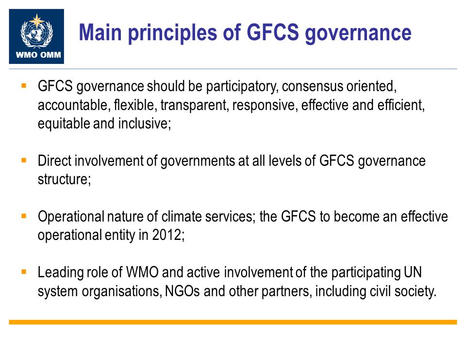 WMO OMM Main principles of GFCS governance GFCS governance should be participatory, consensus oriented, accountable, flexible, transparent, responsive, effective and efficient, equitable and inclusive; Direct involvement of governments at all levels of GFCS governance structure; Operational nature of climate services; the GFCS to become an effective operational entity in 2012; Leading role of WMO and active involvement of the participating UN system organisations, NGOs and other partners, including civil society.