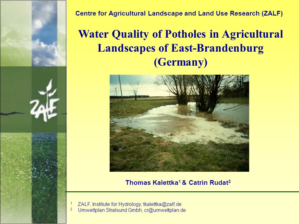 1 Water Quality of Potholes in Agricultural Landscapes of East-Brandenburg (Germany) Centre for Agricultural Landscape and Land Use Research (ZALF) Thomas Kalettka 1 & Catrin Rudat 2 1 ZALF, Institute for Hydrology, 2 Umweltplan Stralsund Gmbh,