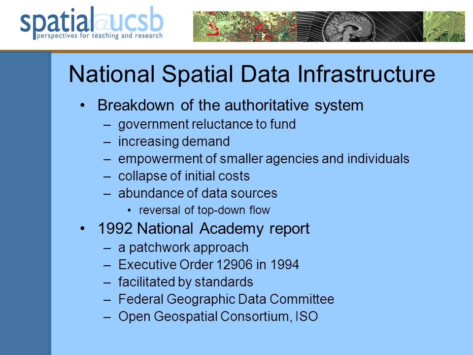 National Spatial Data Infrastructure Breakdown of the authoritative system –government reluctance to fund –increasing demand –empowerment of smaller agencies and individuals –collapse of initial costs –abundance of data sources reversal of top-down flow 1992 National Academy report –a patchwork approach –Executive Order in 1994 –facilitated by standards –Federal Geographic Data Committee –Open Geospatial Consortium, ISO