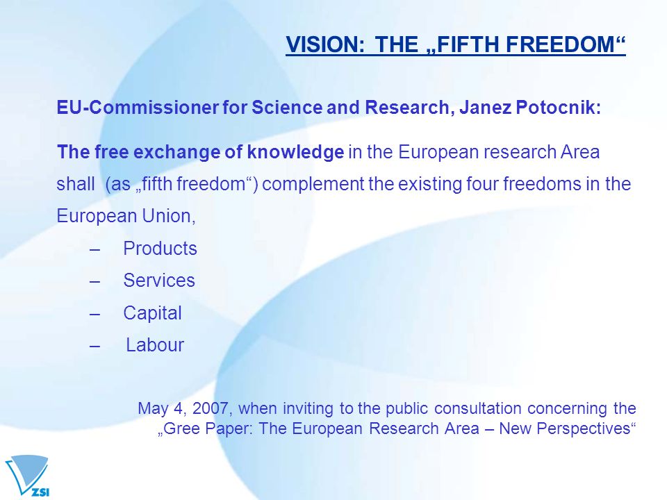 VISION: THE FIFTH FREEDOM EU-Commissioner for Science and Research, Janez Potocnik: The free exchange of knowledge in the European research Area shall (as fifth freedom) complement the existing four freedoms in the European Union, –Products –Services –Capital – Labour May 4, 2007, when inviting to the public consultation concerning the Gree Paper: The European Research Area – New Perspectives