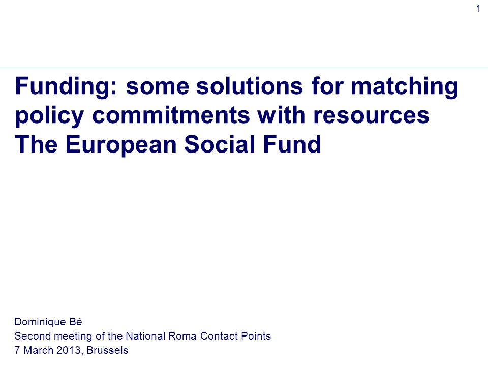 1 Funding: some solutions for matching policy commitments with resources The European Social Fund Dominique Bé Second meeting of the National Roma Contact Points 7 March 2013, Brussels
