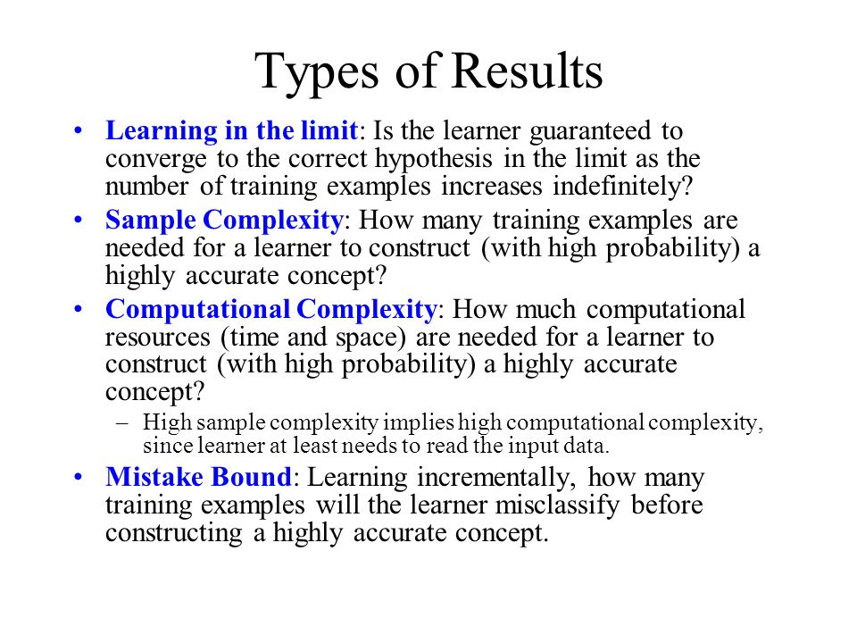 Types of Results Learning in the limit: Is the learner guaranteed to converge to the correct hypothesis in the limit as the number of training examples increases indefinitely.